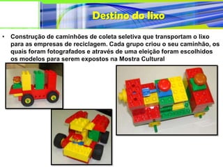 Destino do lixo
• Construção de caminhões de coleta seletiva que transportam o lixo
  para as empresas de reciclagem. Cada grupo criou o seu caminhão, os
  quais foram fotografados e através de uma eleição foram escolhidos
  os modelos para serem expostos na Mostra Cultural
 