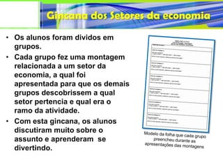Gincana dos Setores da economia
• Os alunos foram dividos em
  grupos.
• Cada grupo fez uma montagem
  relacionada a um setor da
  economia, a qual foi
  apresentada para que os demais
  grupos descobrissem a qual
  setor pertencia e qual era o
  ramo da atividade.
• Com esta gincana, os alunos
  discutiram muito sobre o
  assunto e aprenderam se
  divertindo.
 