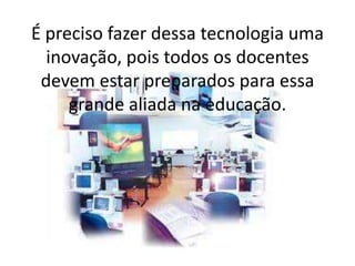 É preciso fazer dessa tecnologia uma
inovação, pois todos os docentes
devem estar preparados para essa
grande aliada na educação.