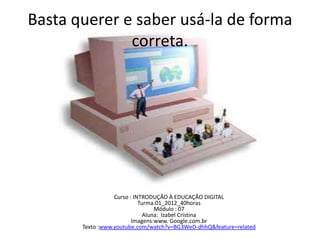 Basta querer e saber usá-la de forma
correta.
Curso : INTRODUÇÃO À EDUCAÇÃO DIGITAL
Turma:01_2012_40horas
Módulo : 07
Aluna: Izabel Cristina
Imagens:www. Google.com.br
Texto :www.youtube.com/watch?v=BG3WeD-dhhQ&feature=related