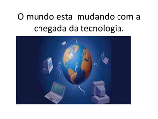O mundo esta mudando com a
chegada da tecnologia.