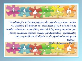 “A educação inclusiva, apesar de encontrar, ainda, sérias
resistências (legítimas ou preconceituosas) por parte de
muitos educadores constitui, sem dúvida, uma proposta que
busca resgatar valores sociais fundamentais, condizentes
com a igualdade de direitos e de oportunidades para
todos.”

Glat e Nogueira (2002).

 