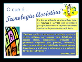 O que é...

?
É o termo utilizado para identificar todos
os recursos e serviços que contribuem
para proporcionar ou ampliar habilidades
funcionais de pessoas com deficiência.
ISO = Organização Internacional para Padronização.

“Qualquer produto, instrumento, estratégia, serviço e
produto instrumento estratégia
prática, utilizado por pessoas com deficiência e
prática
pessoas idosas, especialmente produzido ou
geralmente disponível para prevenir, compensar,
aliviar ou neutralizar uma deficiência, incapacidade ou
desvantagem e melhorar a autonomia e a qualidade
de vida dos indivíduos. ”
ISO 9999, 2007

 