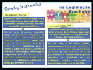 DECRETO Nº 3.298/99.
Regulamenta a Lei no 7.853/89, dispõe sobre a
Política Nacional para a Integração da Pessoa
Portadora de Deficiência, consolida as normas
de proteção e outras providências.

Cita que entre os recursos garantidos
estão: equipamentos, maquinarias e
equipamentos
utensílios de trabalho especialmente
desenhados ou adaptados, assim como
elementos de mobilidade, cuidado e
mobilidade
higiene pessoal necessários para a
facilitar a autonomia pessoal, a melhoria
funcional, a comunicação, a informação e
a segurança, além dos equipamentos e
materiais pedagógicos especiais para
educação e adaptações ambientais e
outras que garantam o acesso.

na Legislação
Brasileira

Decreto nº 5.296/2004
Estabelece normas gerais e critérios básicos
para a promoção da acessibilidade das pessoas
portadoras de deficiência ou com mobilidade
reduzida, e dá outras providências.

Art. 61. Para os fins deste Decreto,
consideram-se ajudas técnicas os produtos,
produtos
instrumentos, equipamentos ou tecnologia
instrumentos
adaptados ou especialmente projetados
para melhorar a funcionalidade da pessoa
portadora de deficiência ou com
mobilidade reduzida, favorecendo a
autonomia pessoal, total ou assistida.

 