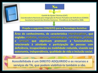 No
Brasil
Comitê de Ajudas Técnicas (CAT)
Coordenadoria Nacional para Integração da Pessoa Portadora de Deficiência (CORDE)
Secretaria Especial dos Direitos Humanos - Presidência da República 2008.

Propõe o seguinte CONCEITO para a Tecnologia Assistiva:

Área do conhecimento, de característica interdisciplinar, que
interdisciplinar
engloba produtos, recursos, metodologias, estratégias, práticas
produtos recursos metodologias estratégias
e serviços que objetivam promover a funcionalidade,
relacionada à atividade e participação de pessoas com
deficiência, incapacidades ou mobilidade reduzida, visando sua
autonomia, independência, qualidade de vida e inclusão social.

Acessibilidade é um DIREITO ADQUIRIDO e os recursos e
serviços de TA, que podem viabilizá-la também o são.

 