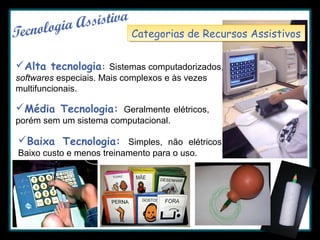 Categorias de Recursos Assistivos
Categorias de Recursos Assistivos
Alta tecnologia: Sistemas computadorizados,
softwares especiais. Mais complexos e às vezes
multifuncionais.

Média Tecnologia: Geralmente elétricos,
porém sem um sistema computacional.

Baixa Tecnologia: Simples, não elétricos.
Baixo custo e menos treinamento para o uso.

 