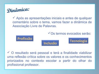 inâmica:
D
 Após as apresentações iniciais e antes de qualquer
comentário sobre o tema, vamos fazer a dinâmica de
Associação Livre de Palavras.
Os termos evocados serão:

Profissão

Inclusão

Tecnologia

 O resultado será pessoal e terá a finalidade viabilizar
uma reflexão crítica sobre os valores e os conhecimentos
priorizados no contexto escolar a partir do olhar do
profissional professor.

 