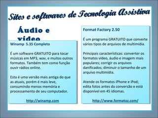 ecnologia Assistiva
Sites e softwares de T
Áudio e
vídeo

Winamp 5.35 Completo
Winamp 5.35 Completo
ÉÉum software GRATUITO para tocar
um software GRATUITO para tocar
músicas em MP3, wav, eemuitos outros
músicas em MP3, wav, muitos outros
formatos. Também tem como função
formatos. Também tem como função
ouvir rádios online.
ouvir rádios online.
Esta ééuma versão mais antiga do que
Esta uma versão mais antiga do que
as atuais, porém éémais leve,
as atuais, porém mais leve,
consumindo menos memória ee
consumindo menos memória
processamento de seu computador.
processamento de seu computador.
http://winamp.com
http://winamp.com

Format Factory 2.50
Format Factory 2.50
ÉÉum programa GRATUITO que converte
um programa GRATUITO que converte
vários tipos de arquivos de multimídia.
vários tipos de arquivos de multimídia.
Principais características: converter os
Principais características: converter os
formatos vídeo, áudio eeimagem mais
formatos vídeo, áudio imagem mais
populares; corrigir os arquivos
populares; corrigir os arquivos
danificados; diminuir o tamanho de um
danificados; diminuir o tamanho de um
arquivo multimídia.
arquivo multimídia.
Atende os formatos iPhone eeiPod;
Atende os formatos iPhone iPod;
edita fotos antes da conversão eeestá
edita fotos antes da conversão está
disponível em 45 idiomas.
disponível em 45 idiomas.
http://www.formatoz.com/
http://www.formatoz.com/

 