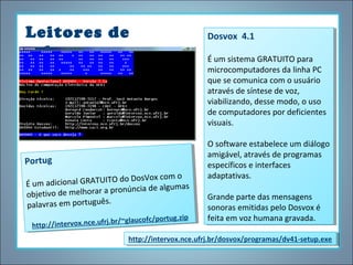 Leitores de
tela

Portugg
Portu
DosVox com o
osVox com o
iciona GRATUITOdo
m adicional lGRATUITO do D
ÉÉu m ad
u
algumas
ia de algumas
melhora pronún de
o de melhorarraapronúnccia
objetiv o de
objetiv
.
palavras em português .
palavras em português
/portug.zipp
tug.zi
x.nce.ufrj.br/~glaucofc /por
e.ufrj.br/~glaucofc
ntervo
tp://intervo x.nc
ht tp://i
ht

Dosvox 4.1
Dosvox 4.1
ÉÉum sistema GRATUITO para
um sistema GRATUITO para
microcomputadores da linha PC
microcomputadores da linha PC
que se comunica com o usuário
que se comunica com o usuário
através de síntese de voz,
através de síntese de voz,
viabilizando, desse modo, o uso
viabilizando, desse modo, o uso
de computadores por deficientes
de computadores por deficientes
visuais.
visuais.
O software estabelece um diálogo
O software estabelece um diálogo
amigável, através de programas
amigável, através de programas
específicos eeinterfaces
específicos interfaces
adaptativas.
adaptativas.
Grande parte das mensagens
Grande parte das mensagens
sonoras emitidas pelo Dosvox éé
sonoras emitidas pelo Dosvox
feita em voz humana gravada.
feita em voz humana gravada.

http://intervox.nce.ufrj.br/dosvox/programas/dv41-setup.exe
http://intervox.nce.ufrj.br/dosvox/programas/dv41-setup.exe

 