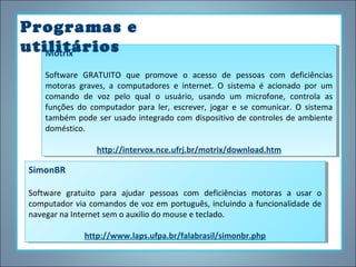 Programas e
utilitários
Motrix
Motrix
Software GRATUITO que promove o acesso de pessoas com deficiências
Software GRATUITO que promove o acesso de pessoas com deficiências
motoras graves, aa computadores ee internet. O sistema éé acionado por um
motoras graves, computadores internet. O sistema acionado por um
comando de voz pelo qual o usuário, usando um microfone, controla as
comando de voz pelo qual o usuário, usando um microfone, controla as
funções do computador para ler, escrever, jogar ee se comunicar. O sistema
funções do computador para ler, escrever, jogar se comunicar. O sistema
também pode ser usado integrado com dispositivo de controles de ambiente
também pode ser usado integrado com dispositivo de controles de ambiente
doméstico.
doméstico.
http://intervox.nce.ufrj.br/motrix/download.htm
http://intervox.nce.ufrj.br/motrix/download.htm

SimonBR
SimonBR
Software gratuito para ajudar pessoas com deficiências motoras aa usar o
Software gratuito para ajudar pessoas com deficiências motoras
usar o
computador via comandos de voz em português, incluindo aafuncionalidade de
computador via comandos de voz em português, incluindo funcionalidade de
navegar na Internet sem o auxilio do mouse eeteclado.
navegar na Internet sem o auxilio do mouse teclado.
http://www.laps.ufpa.br/falabrasil/simonbr.php
http://www.laps.ufpa.br/falabrasil/simonbr.php

 