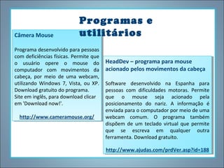 Câmera Mouse
Câmera Mouse

Programas e
utilitários

Programa desenvolvido para pessoas
Programa desenvolvido para pessoas
com deficiências físicas. Permite que
com deficiências físicas. Permite que
o usuário opere o mouse do
o usuário opere o mouse do
computador com movimentos da
computador com movimentos da
cabeça, por meio de uma webcam,
cabeça, por meio de uma webcam,
utilizando Windows 7, Vista, ou XP.
utilizando Windows 7, Vista, ou XP.
Download gratuito do programa.
Download gratuito do programa.
Site em inglês, para download clicar
Site em inglês, para download clicar
em 'Download now!'.
em 'Download now!'.
http://www.cameramouse.org/
http://www.cameramouse.org/

HeadDev – programa para mouse
HeadDev – programa para mouse
acionado pelos movimentos da cabeça
acionado pelos movimentos da cabeça
Software desenvolvido na Espanha para
Software desenvolvido na Espanha para
pessoas com dificuldades motoras. Permite
pessoas com dificuldades motoras. Permite
que o mouse seja acionado pela
que o mouse seja acionado pela
posicionamento do nariz. A informação éé
posicionamento do nariz. A informação
enviada para o computador por meio de uma
enviada para o computador por meio de uma
webcam comum. O programa também
webcam comum. O programa também
dispõem de um teclado virtual que permite
dispõem de um teclado virtual que permite
que se escreva em qualquer outra
que se escreva em qualquer outra
ferramenta. Download gratuito.
ferramenta. Download gratuito.
http://www.ajudas.com/prdVer.asp?id=188
http://www.ajudas.com/prdVer.asp?id=188

 