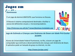 Jogos em
áudio
Dominovox
Dominovox
ÉÉum jogo de dominó GRATUITO, que funciona no Dosvox.
um jogo de dominó GRATUITO, que funciona no Dosvox.
O Dosvox éésistema computacional destinado aafacilitar o
O Dosvox sistema computacional destinado facilitar o
acesso de deficientes visuais aa microcomputadores.
acesso de deficientes visuais microcomputadores.
http://intervox.nce.ufrj.br/~renan/domivox-instalador.exe
http://intervox.nce.ufrj.br/~renan/domivox-instalador.exe

Jogo de Estímulo a Crianças com Síndrome de Down em Idade Pré-Escolar
Jogo de Estímulo a Crianças com Síndrome de Down em Idade Pré-Escolar
JECRIPE
JECRIPE
Alunos da Universidade Federal Fluminense, no Rio, criaram um jogo de
Alunos da Universidade Federal Fluminense, no Rio, criaram um jogo de
computador que estimula o desenvolvimento de crianças com Síndrome de Down.
computador que estimula o desenvolvimento de crianças com Síndrome de Down.
O aplicativo pode ser baixado de graça na internet, no site:
O aplicativo pode ser baixado de graça na internet, no site:
http://www.jecripe.com/
http://www.jecripe.com/

 