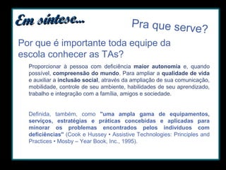 Em síntese...

Pra que serve?

Por que é importante toda equipe da
escola conhecer as TAs?
Proporcionar à pessoa com deficiência maior autonomia e, quando
possível, compreensão do mundo. Para ampliar a qualidade de vida
e auxiliar a inclusão social, através da ampliação de sua comunicação,
mobilidade, controle de seu ambiente, habilidades de seu aprendizado,
trabalho e integração com a família, amigos e sociedade.
Definida, também, como "uma ampla gama de equipamentos,
serviços, estratégias e práticas concebidas e aplicadas para
minorar os problemas encontrados pelos indivíduos com
deficiências" (Cook e Hussey • Assistive Technologies: Principles and
Practices • Mosby – Year Book, Inc., 1995).

 