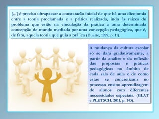 [...] éépreciso ultrapassar aaconstatação inicial de que há uma dicotomia
[...] preciso ultrapassar constatação inicial de que há uma dicotomia
entre aa teoria proclamada ee aa prática realizada, indo às raízes do
entre
teoria proclamada
prática realizada, indo às raízes do
problema que estão na vinculação da prática aa uma determinada
problema que estão na vinculação da prática
uma determinada
concepção de mundo mediada por uma concepção pedagógica, que é,
concepção de mundo mediada por uma concepção pedagógica, que é,
de fato, aquela teoria que guia aaprática (Duarte, 1999, p. 11).
de fato, aquela teoria que guia prática (Duarte, 1999, p. 11).
A mudança da cultura escolar
A mudança da cultura escolar
só se dará gradativamente, aa
só se dará gradativamente,
partir da análise ee da reflexão
partir da análise da reflexão
das propostas ee práticas
das propostas
práticas
pedagógicas no âmbito de
pedagógicas no âmbito de
cada sala de aula ee de como
cada sala de aula de como
estas se concretizam no
estas se concretizam no
processo ensino-aprendizagem
processo ensino-aprendizagem
de alunos com diferentes
de alunos com diferentes
necessidades especiais. (GLAT
necessidades especiais. (GLAT
eePLETSCH, 2011, p. 143).
PLETSCH, 2011, p. 143).

 