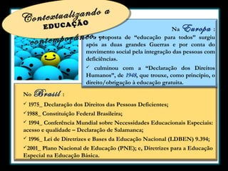 lizando a
Contextua
Ã
EDUCAÇ

O

Europa

Na
:
 a proposta de “educação para todos” surgiu
após as duas grandes Guerras e por conta do
movimento social pela integração das pessoas com
deficiências.

porâneo...
contem

culminou com a “Declaração dos Direitos
Humanos”, de 1948, que trouxe, como princípio, o
direito/obrigação à educação gratuita.


No


Brasil

:

1975_ Declaração dos Direitos das Pessoas Deficientes;

1988_

Constituição Federal Brasileira;

1994_ Conferência Mundial sobre Necessidades Educacionais Especiais:
acesso e qualidade – Declaração de Salamanca;




1996_ Lei de Diretrizes e Bases da Educação Nacional (LDBEN) 9.394;

2001_

Plano Nacional de Educação (PNE); e, Diretrizes para a Educação
Especial na Educação Básica.

 