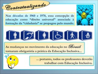 ualizando
Context
..
Nas décadas. de 1960 e 1970, essa concepção de
educação como “direito universal” associada à
formação da “cidadania” se propagou pelo mundo.

As mudanças no movimento da educação no Brasil
tornaram obrigatória a prática da Educação Inclusiva...
... portanto, todos os professores deverão
trabalhar com Educação Inclusiva.

 