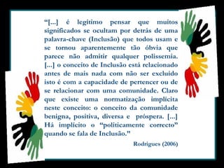 “[...] é legítimo pensar que muitos
significados se ocultam por detrás de uma
palavra-chave (Inclusão) que todos usam e
se tornou aparentemente tão óbvia que
parece não admitir qualquer polissemia.
[...] o conceito de Inclusão está relacionado
antes de mais nada com não ser excluído
isto é com a capacidade de pertencer ou de
se relacionar com uma comunidade. Claro
que existe uma normatização implícita
neste conceito: o conceito da comunidade
benigna, positiva, diversa e próspera. [...]
Há implícito o “politicamente correcto”
quando se fala de Inclusão.”
Rodrigues (2006)

 