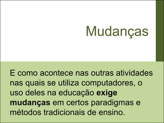 Mudanças

E como acontece nas outras atividades
nas quais se utiliza computadores, o
uso deles na educação exige
mudanças em certos paradigmas e
métodos tradicionais de ensino.
 