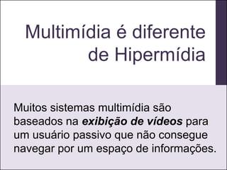 Multimídia é diferente
         de Hipermídia

Muitos sistemas multimídia são
baseados na exibição de vídeos para
um usuário passivo que não consegue
navegar por um espaço de informações.
 
