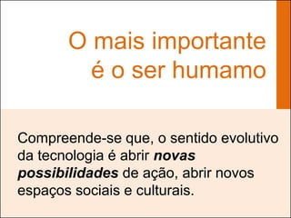 O mais importante
         é o ser humamo

Compreende-se que, o sentido evolutivo
da tecnologia é abrir novas
possibilidades de ação, abrir novos
espaços sociais e culturais.
 