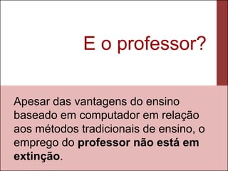 E o professor?

Apesar das vantagens do ensino
baseado em computador em relação
aos métodos tradicionais de ensino, o
emprego do professor não está em
extinção.
 