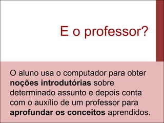 E o professor?

O aluno usa o computador para obter
noções introdutórias sobre
determinado assunto e depois conta
com o auxílio de um professor para
aprofundar os conceitos aprendidos.
 