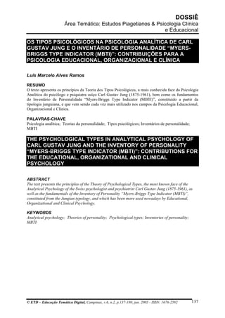 DOSSIÊ
Área Temática: Estudos Piagetianos & Psicologia Clínica
e Educacional
OS TIPOS PSICOLÓGICOS NA PSICOLOGIA ANALÍTICA DE CARL
GUSTAV JUNG E O INVENTÁRIO DE PERSONALIDADE “MYERS-
BRIGGS TYPE INDICATOR (MBTI)”: CONTRIBUIÇÕES PARA A
PSICOLOGIA EDUCACIONAL, ORGANIZACIONAL E CLÍNICA
Luís Marcelo Alves Ramos
RESUMO
O texto apresenta os princípios da Teoria dos Tipos Psicológicos, a mais conhecida face da Psicologia
Analítica do psicólogo e psiquiatra suíço Carl Gustav Jung (1875-1961), bem como os fundamentos
do Inventário de Personalidade “Myers-Briggs Type Indicator (MBTI)”, constituído a partir da
tipologia junguiana, e que vem sendo cada vez mais utilizado nos campos da Psicologia Educacional,
Organizacional e Clínica.
PALAVRAS-CHAVE
Psicologia analítica; Teorias da personalidade; Tipos psicológicos; Inventários de personalidade;
MBTI
THE PSYCHOLOGICAL TYPES IN ANALYTICAL PSYCHOLOGY OF
CARL GUSTAV JUNG AND THE INVENTORY OF PERSONALITY
“MYERS-BRIGGS TYPE INDICATOR (MBTI)”: CONTRIBUTIONS FOR
THE EDUCATIONAL, ORGANIZATIONAL AND CLINICAL
PSYCHOLOGY
ABSTRACT
The text presents the principles of the Theory of Psychological Types, the most known face of the
Analytical Psychology of the Swiss psychologist and psychiatrist Carl Gustav Jung (1875-1961), as
well as the fundamentals of the Inventory of Personality “Myers-Briggs Type Indicator (MBTI)”,
constituted from the Jungian typology, and which has been more used nowadays by Educational,
Organizational and Clinical Psychology.
KEYWORDS
Analytical psychology; Theories of personality; Psychological types; Inventories of personality;
MBTI
© ETD – Educação Temática Digital, Campinas, v.6, n.2, p.137-180, jun. 2005 - ISSN: 1676-2592 137
 