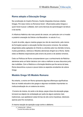 O Modelo Romano Educação


Roma adopta a Educação Grega
Na constituição do Império Romano, ficarão integradas diversas cidades
Gregas. Por esse motivo os Romanos foram influenciados pelos Gregos a
quem foram buscar o alfabeto, bem como técnicas de aprendizagem da leitura
e da escrita.

A influência Helénica não mais parará de crescer, em particular com a invasão
e posterior anexação da Grécia e da Macedónia no século II a.c..

A partir de então, alguns mestres gregos (se não de nascimento, pelo menos
de formação) apoiam a educação familiar dos jovens romanos. Na verdade,
afugentados pelas agitações do Oriente ou atraídos pela rica clientela romana,
muitos gramáticos, retóricos e filósofos atenienses dirigem-se a Roma. Serão
estes os Mestres responsáveis pelo ensino de jovens e de adultos romanos.

Cedo os Políticos de Roma compreenderam que o conhecimento da Retórica
ateniense seria um factor decisivo com vista a melhorar os seus discursos junto
das multidões. Com a Retórica e a formação literária que lhe servia de base,
Roma descortinou a pouco e pouco todos os aspectos encobertos da cultura
Grega


Modelo Grego VS Modelo Romano

No entanto, o ensino em Roma apresenta algumas diferenças significativas
face ao modelo educativo dos gregos e algumas novidades importantes na
institucionalização de um sistema de ensino.

O ensino da música, do canto e da dança, peças chave da educação grega,
tornaram-se objecto de contestação por parte de alguns sectores mais
tradicionais, que apelidaram estas formas de arte como impúdicas, toleráveis
apenas para fins recreativos.

A mesma reacção de oposição surge contra o atletismo.
     2 História (A) – 10ºano
       Escola Secundária da Maia
 
