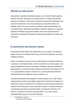 O Modelo Romano Educação

Difusão da rede escolar

Esta política, inspirada nas tradições gregas, vai no entanto inflectir algumas
práticas anteriores, delineando no estado romano um conjunto de políticas
escolares inovadoras. Uma primeira iniciativa é da autoria de Vespasiano, que
intervém directamente a favor dos professores, ao reconhecer-lhes uma
utilidade social. Com ele se iniciam uma extensa série de retribuições e de
imunidades fiscais, atribuídas a gramáticos e retóricos. Segue-se a criação de
cátedras de Retórica nas grandes cidades, bem como o favorecimento e
promoção da instituição de escolas municipais de gramática e de retórica nas
províncias..




O nascimento das Escolas Latinas

As primeiras escolas latinas são inteiramente, na sua origem, de inspiração
grega. Limitam-se a imitá-las, tanto no que concerne ao programa, como aos
métodos de ensino.

Porém, os romanos vão pouco a pouco organizá-las em três graus distintos e
sucessivos: a instrução primária, o ensino secundário e o ensino superior, aos
quais correspondem três tipos de escolas, confiadas a três tipos de Mestres
especializados. As escolas primárias datam provavelmente dos séculos VII e VI
a.c., as secundárias surgem no século III a.c. e das superiores somente há
conhecimento da sua existência a partir do século I a.c..

E escolas secundárias terão surgido por volta do século III a.c.. Este “atraso”
relativamente às escolas secundárias gregas não é merecedor de espanto, se
reflectirmos sobre a inexistência de uma literatura romana propriamente dita, e
sabendo-se à partida que o ensino secundário clássico na Grécia se baseava
na explicação das obras de grandes poetas, em particular de Homero. No
entanto, é somente no tempo de Augusto (século I a.c.), que o ensino
secundário latino assume a sua forma definitivo.
     4 História (A) – 10ºano
       Escola Secundária da Maia
 