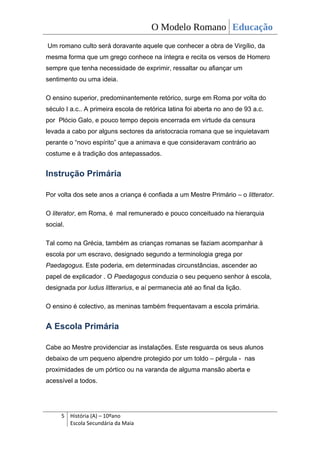O Modelo Romano Educação
Um romano culto será doravante aquele que conhecer a obra de Virgílio, da
mesma forma que um grego conhece na íntegra e recita os versos de Homero
sempre que tenha necessidade de exprimir, ressaltar ou afiançar um
sentimento ou uma ideia.

O ensino superior, predominantemente retórico, surge em Roma por volta do
século I a.c.. A primeira escola de retórica latina foi aberta no ano de 93 a.c.
por Plócio Galo, e pouco tempo depois encerrada em virtude da censura
levada a cabo por alguns sectores da aristocracia romana que se inquietavam
perante o “novo espírito” que a animava e que consideravam contrário ao
costume e à tradição dos antepassados.


Instrução Primária

Por volta dos sete anos a criança é confiada a um Mestre Primário – o litterator.

O literator, em Roma, é mal remunerado e pouco conceituado na hierarquia
social.

Tal como na Grécia, também as crianças romanas se faziam acompanhar à
escola por um escravo, designado segundo a terminologia grega por
Paedagogus. Este poderia, em determinadas circunstâncias, ascender ao
papel de explicador . O Paedagogus conduzia o seu pequeno senhor à escola,
designada por ludus litterarius, e aí permanecia até ao final da lição.

O ensino é colectivo, as meninas também frequentavam a escola primária.


A Escola Primária

Cabe ao Mestre providenciar as instalações. Este resguarda os seus alunos
debaixo de um pequeno alpendre protegido por um toldo – pérgula - nas
proximidades de um pórtico ou na varanda de alguma mansão aberta e
acessível a todos.




     5 História (A) – 10ºano
       Escola Secundária da Maia
 