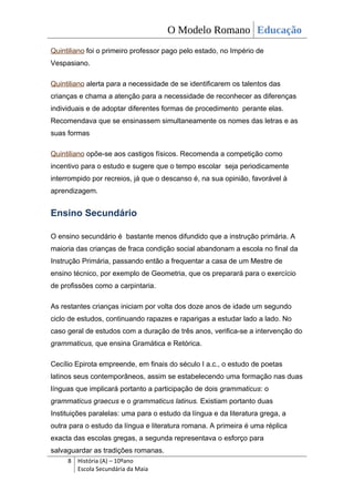 O Modelo Romano Educação
Quintiliano foi o primeiro professor pago pelo estado, no Império de
Vespasiano.

Quintiliano alerta para a necessidade de se identificarem os talentos das
crianças e chama a atenção para a necessidade de reconhecer as diferenças
individuais e de adoptar diferentes formas de procedimento perante elas.
Recomendava que se ensinassem simultaneamente os nomes das letras e as
suas formas

Quintiliano opõe-se aos castigos físicos. Recomenda a competição como
incentivo para o estudo e sugere que o tempo escolar seja periodicamente
interrompido por recreios, já que o descanso é, na sua opinião, favorável à
aprendizagem.


Ensino Secundário

O ensino secundário é bastante menos difundido que a instrução primária. A
maioria das crianças de fraca condição social abandonam a escola no final da
Instrução Primária, passando então a frequentar a casa de um Mestre de
ensino técnico, por exemplo de Geometria, que os preparará para o exercício
de profissões como a carpintaria.

As restantes crianças iniciam por volta dos doze anos de idade um segundo
ciclo de estudos, continuando rapazes e raparigas a estudar lado a lado. No
caso geral de estudos com a duração de três anos, verifica-se a intervenção do
grammaticus, que ensina Gramática e Retórica.

Cecílio Epirota empreende, em finais do século I a.c., o estudo de poetas
latinos seus contemporâneos, assim se estabelecendo uma formação nas duas
línguas que implicará portanto a participação de dois grammaticus: o
grammaticus graecus e o grammaticus latinus. Existiam portanto duas
Instituições paralelas: uma para o estudo da língua e da literatura grega, a
outra para o estudo da língua e literatura romana. A primeira é uma réplica
exacta das escolas gregas, a segunda representava o esforço para
salvaguardar as tradições romanas.
     8 História (A) – 10ºano
       Escola Secundária da Maia
 