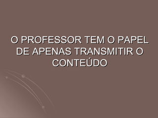 O PROFESSOR TEM O PAPEL DE APENAS TRANSMITIR O CONTEÚDO 