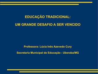 EDUCAÇÃO TRADICIONAL: UM GRANDE DESAFIO A SER VENCIDO Professora: Lúcia Inês Azevedo Cury Secretaria Municipal de Educação - Uberaba/MG 