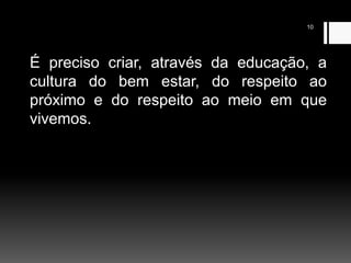 10
É preciso criar, através da educação, a
cultura do bem estar, do respeito ao
próximo e do respeito ao meio em que
vivemos.
 