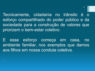11
Tecnicamente, cidadania no trânsito é o
esforço compartilhado do poder público e da
sociedade para a construção de valores que
priorizem o bem-estar coletivo.
E esse esforço começa em casa, no
ambiente familiar, nos exemplos que damos
aos filhos em nossa conduta coletiva.
.
 