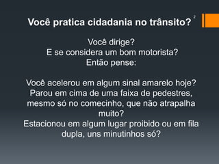 2
Você pratica cidadania no trânsito?
Você dirige?
E se considera um bom motorista?
Então pense:
Você acelerou em algum sinal amarelo hoje?
Parou em cima de uma faixa de pedestres,
mesmo só no comecinho, que não atrapalha
muito?
Estacionou em algum lugar proibido ou em fila
dupla, uns minutinhos só?
 