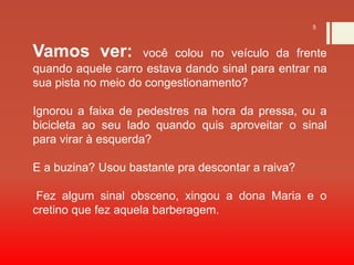 5
Vamos ver: você colou no veículo da frente
quando aquele carro estava dando sinal para entrar na
sua pista no meio do congestionamento?
Ignorou a faixa de pedestres na hora da pressa, ou a
bicicleta ao seu lado quando quis aproveitar o sinal
para virar à esquerda?
E a buzina? Usou bastante pra descontar a raiva?
Fez algum sinal obsceno, xingou a dona Maria e o
cretino que fez aquela barberagem.
 