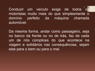 7
Conduzir um veículo exige de todos os
motoristas muito mais do que simplesmente o
domínio perfeito da máquina chamada
automóvel.
Da mesma forma, andar como passageiro, seja
no banco da frente ou no de trás, faz de cada
um de nós cúmplices do que acontece na
viagem e solidários nas consequências, sejam
elas para o bem ou para o mal.
 