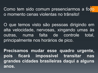 9
Como tem sido comum presenciarmos a todo
o momento cenas violentas no trânsito!
O que temos visto são pessoas dirigindo em
alta velocidade, nervosas, xingando umas às
outras, numa falta de controle total,
principalmente nos horários de pico.
Precisamos mudar esse quadro urgente,
pois ficará impossível transitar nas
grandes cidades brasileiras daqui a alguns
anos.
 