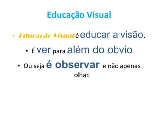 Educação Visual
• Educação Visual é educar a visão.
• É ver para além do obvio
• Ou seja é observar e não apenas
olhar.
 