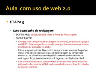    ETAPA 5

     Uma campanha de reciclagem
      ▪ SOFTWARE: Webs, Google Docs e Rota da Reciclagem
      ▪ O QUE FAZER:
        ▪ Comece uma campanha de reciclagem na internet , criando uma página
          no WEBS . Criar campanha na escola para que demais alunos participem
          dos fóruns de discussão na Webs.
        ▪ Crie o seu próprio lema. Os eventos para promover a campanha podem
          incluir uma noite de conscientização da reciclagem ou competição
          escolar ou recolhimento e entrega do lixo recolhido nos centros de
          reciclagem. http://www.rotadareciclagem.com.br/index.html
        ▪ Crie temas de discussão, coloque fotos e vídeos com o tema abordado
          utilizando a ferramenta WEBS, onde o mediador será o líder do trabalho
          de grupo escolhido.
 