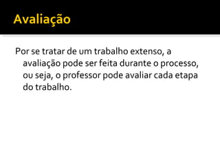 Avaliação

Por se tratar de um trabalho extenso, a
 avaliação pode ser feita durante o processo,
 ou seja, o professor pode avaliar cada etapa
 do trabalho.
 