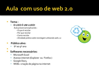    Tema :
     O LIXO É UM LUXO!
        Aula presencial explicando :
          - O que é reciclar
          - Por que reciclar
          - Como reciclar
          - Atividade prática sobre reciclagem utilizando web 2.0

   Público alvo:
       6º ao 9º ano

   Softwares necessários:
       Microsoft Excel
       Acesso internet (Explorer ou Firefox )
       Google Docs,
       WEBs -criação de página na internet
 