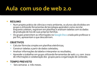    RESUMO
     Num projeto prático de ciências e meio ambiente, os alunos são divididos em
      grupo e utilizando ferramentas de tecnologia aprendem como reciclar
      enquanto coletam, registram em planilhas e analisam tabelas com os dados
      de produção de lixo de suas próprias famílias.
     Os grupos preenchem as informações no Google Docs criada pelo professor e
      por fim, apresentam o que descobriram.

   OBJETIVOS
       Calcular fórmulas simples em planilhas eletrônicas;
       Construir tabelas a partir de dados coletados;
       Analisar informações da tabela e interpretar os resultados;
       Aprender a trabalhar em grupo utilizando ferramentas de web 2.0, com troca
        de informações e colaboração dos grupos para a organização de conteúdo.
   TEMPO PREVISTO
       Seis semanas a três meses.
 