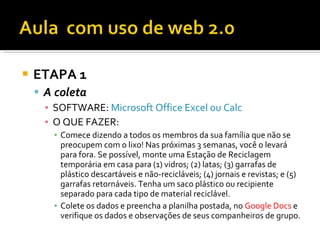    ETAPA 1
     A coleta
      ▪ SOFTWARE: Microsoft Office Excel ou Calc
      ▪ O QUE FAZER:
        ▪ Comece dizendo a todos os membros da sua família que não se
          preocupem com o lixo! Nas próximas 3 semanas, você o levará
          para fora. Se possível, monte uma Estação de Reciclagem
          temporária em casa para (1) vidros; (2) latas; (3) garrafas de
          plástico descartáveis e não-recicláveis; (4) jornais e revistas; e (5)
          garrafas retornáveis. Tenha um saco plástico ou recipiente
          separado para cada tipo de material reciclável.
        ▪ Colete os dados e preencha a planilha postada, no Google Docs e
          verifique os dados e observações de seus companheiros de grupo.
 