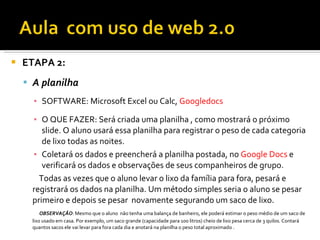    ETAPA 2:
     A planilha
      ▪ SOFTWARE: Microsoft Excel ou Calc, Googledocs

      ▪ O QUE FAZER: Será criada uma planilha , como mostrará o próximo
         slide. O aluno usará essa planilha para registrar o peso de cada categoria
         de lixo todas as noites.
      ▪ Coletará os dados e preencherá a planilha postada, no Google Docs e
         verificará os dados e observações de seus companheiros de grupo.
        Todas as vezes que o aluno levar o lixo da família para fora, pesará e
      registrará os dados na planilha. Um método simples seria o aluno se pesar
      primeiro e depois se pesar novamente segurando um saco de lixo.
          OBSERVAÇÃO: Mesmo que o aluno não tenha uma balança de banheiro, ele poderá estimar o peso médio de um saco de
      lixo usado em casa. Por exemplo, um saco grande (capacidade para 100 litros) cheio de lixo pesa cerca de 3 quilos. Contará
      quantos sacos ele vai levar para fora cada dia e anotará na planilha o peso total aproximado .
 