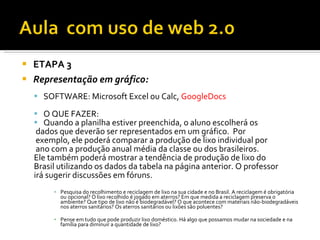    ETAPA 3
   Representação em gráfico:
     SOFTWARE: Microsoft Excel ou Calc, GoogleDocs

     O QUE FAZER:
     Quando a planilha estiver preenchida, o aluno escolherá os
     dados que deverão ser representados em um gráfico. Por
     exemplo, ele poderá comparar a produção de lixo individual por
     ano com a produção anual média da classe ou dos brasileiros.
    Ele também poderá mostrar a tendência de produção de lixo do
    Brasil utilizando os dados da tabela na página anterior. O professor
    irá sugerir discussões em fóruns.
         ▪ Pesquisa do recolhimento e reciclagem de lixo na sua cidade e no Brasil. A reciclagem é obrigatória
           ou opcional? O lixo recolhido é jogado em aterros? Em que medida a reciclagem preserva o
           ambiente? Que tipo de lixo não é biodegradável? O que acontece com materiais não-biodegradáveis
           nos aterros sanitários? Os aterros sanitários ou lixões são poluentes?

         ▪ Pense em tudo que pode produzir lixo doméstico. Há algo que possamos mudar na sociedade e na
           família para diminuir a quantidade de lixo?
 