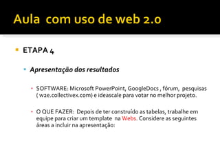    ETAPA 4

     Apresentação dos resultados

      ▪ SOFTWARE: Microsoft PowerPoint, GoogleDocs , fórum, pesquisas
        ( w2e.collectivex.com) e ideascale para votar no melhor projeto.

      ▪ O QUE FAZER: Depois de ter construído as tabelas, trabalhe em
        equipe para criar um template na Webs. Considere as seguintes
        áreas a incluir na apresentação:
 