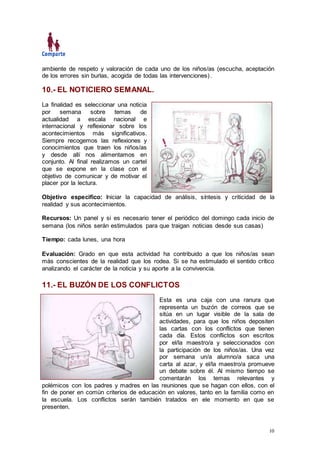 10
ambiente de respeto y valoración de cada uno de los niños/as (escucha, aceptación
de los errores sin burlas, acogida de todas las intervenciones).
10.- EL NOTICIERO SEMANAL.
La finalidad es seleccionar una noticia
por semana sobre temas de
actualidad a escala nacional e
internacional y reflexionar sobre los
acontecimientos más significativos.
Siempre recogemos las reflexiones y
conocimientos que traen los niños/as
y desde allí nos alimentamos en
conjunto. Al final realizamos un cartel
que se expone en la clase con el
objetivo de comunicar y de motivar el
placer por la lectura.
Objetivo especifico: Iniciar la capacidad de análisis, síntesis y criticidad de la
realidad y sus acontecimientos.
Recursos: Un panel y si es necesario tener el periódico del domingo cada inicio de
semana (los niños serán estimulados para que traigan noticias desde sus casas)
Tiempo: cada lunes, una hora
Evaluación: Grado en que esta actividad ha contribuido a que los niños/as sean
más conscientes de la realidad que los rodea. Si se ha estimulado el sentido crítico
analizando el carácter de la noticia y su aporte a la convivencia.
11.- EL BUZÓN DE LOS CONFLICTOS
Esta es una caja con una ranura que
representa un buzón de correos que se
sitúa en un lugar visible de la sala de
actividades, para que los niños depositen
las cartas con los conflictos que tienen
cada día. Estos conflictos son escritos
por el/la maestro/a y seleccionados con
la participación de los niños/as. Una vez
por semana un/a alumno/a saca una
carta al azar, y el/la maestro/a promueve
un debate sobre él. Al mismo tiempo se
comentarán los temas relevantes y
polémicos con los padres y madres en las reuniones que se hagan con ellos, con el
fin de poner en común criterios de educación en valores, tanto en la familia como en
la escuela. Los conflictos serán también tratados en ele momento en que se
presenten.
 