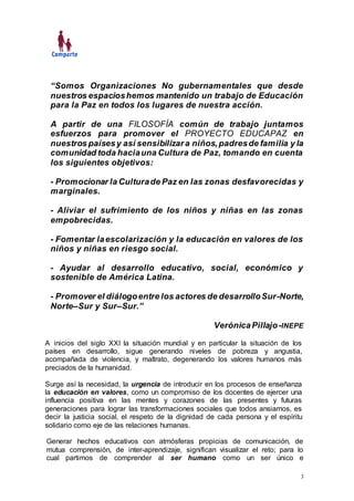 3
“Somos Organizaciones No gubernamentales que desde
nuestros espacioshemos mantenido un trabajo de Educación
para la Paz en todos los lugares de nuestra acción.
A partir de una FILOSOFÍA común de trabajo juntamos
esfuerzos para promover el PROYECTO EDUCAPAZ en
nuestros paísesy así sensibilizara niños,padresde familia y la
comunidad toda haciauna Cultura de Paz, tomando en cuenta
los siguientes objetivos:
- Promocionar la Culturade Paz en las zonas desfavorecidas y
marginales.
- Aliviar el sufrimiento de los niños y niñas en las zonas
empobrecidas.
- Fomentar laescolarización y la educación en valores de los
niños y niñas en riesgo social.
- Ayudar al desarrollo educativo, social, económico y
sostenible de América Latina.
- Promover el diálogoentre los actores de desarrolloSur-Norte,
Norte–Sur y Sur–Sur.”
VerónicaPillajo-INEPE
A inicios del siglo XXI la situación mundial y en particular la situación de los
países en desarrollo, sigue generando niveles de pobreza y angustia,
acompañada de violencia, y maltrato, degenerando los valores humanos más
preciados de la humanidad.
Surge así la necesidad, la urgencia de introducir en los procesos de enseñanza
la educación en valores, como un compromiso de los docentes de ejercer una
influencia positiva en las mentes y corazones de las presentes y futuras
generaciones para lograr las transformaciones sociales que todos ansiamos, es
decir la justicia social, el respeto de la dignidad de cada persona y el espíritu
solidario como eje de las relaciones humanas.
Generar hechos educativos con atmósferas propicias de comunicación, de
mutua comprensión, de inter-aprendizaje, significan visualizar el reto; para lo
cual partimos de comprender al ser humano como un ser único e
 